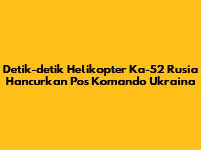 Detik-detik Helikopter Ka-52 Rusia Hancurkan Pos Komando Ukraina
