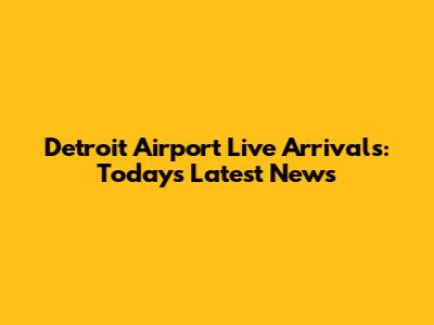 Detroit Airport Live Arrivals: Today's Latest News