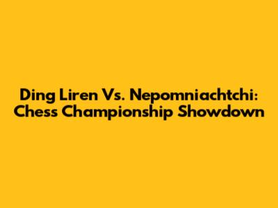 Ding Liren Vs. Nepomniachtchi: Chess Championship Showdown