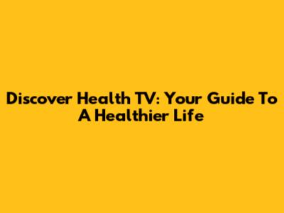 Discover Health TV: Your Guide To A Healthier Life