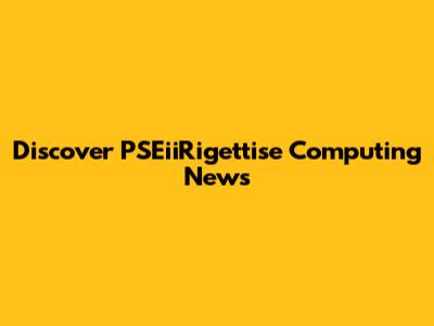 Discover PSEiiRigettise Computing News