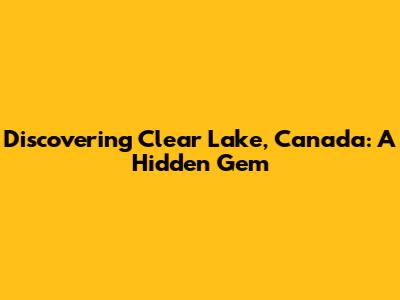 Discovering Clear Lake, Canada: A Hidden Gem