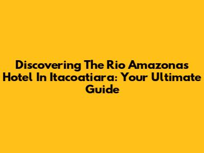 Discovering The Rio Amazonas Hotel In Itacoatiara: Your Ultimate Guide