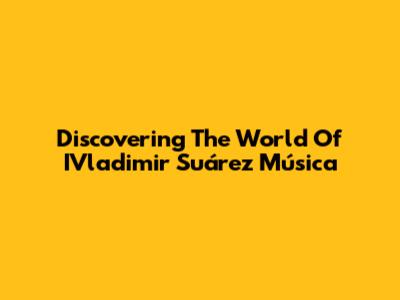 Discovering The World Of IVladimir Suárez Música
