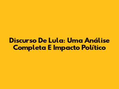 Discurso De Lula: Uma Análise Completa E Impacto Político