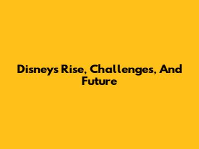 Disney's Rise, Challenges, And Future