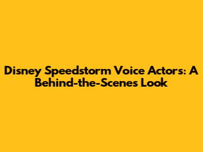 Disney Speedstorm Voice Actors: A Behind-the-Scenes Look