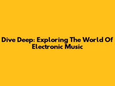 Dive Deep: Exploring The World Of Electronic Music