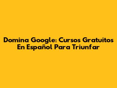 Domina Google: Cursos Gratuitos En Español Para Triunfar