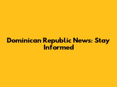 Dominican Republic News: Stay Informed