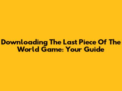 Downloading 'The Last Piece Of The World' Game: Your Guide