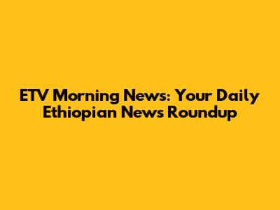ETV Morning News: Your Daily Ethiopian News Roundup