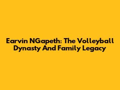 Earvin N'Gapeth: The Volleyball Dynasty And Family Legacy