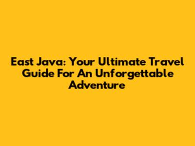 East Java: Your Ultimate Travel Guide For An Unforgettable Adventure