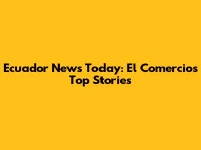 Ecuador News Today: El Comercio's Top Stories
