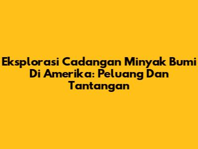 Eksplorasi Cadangan Minyak Bumi Di Amerika: Peluang Dan Tantangan