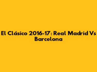 El Clásico 2016-17: Real Madrid Vs Barcelona