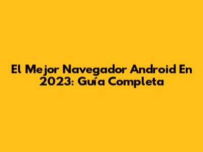 El Mejor Navegador Android En 2023: Guía Completa