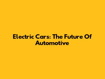 Electric Cars: The Future Of Automotive