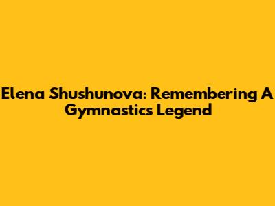 Elena Shushunova: Remembering A Gymnastics Legend
