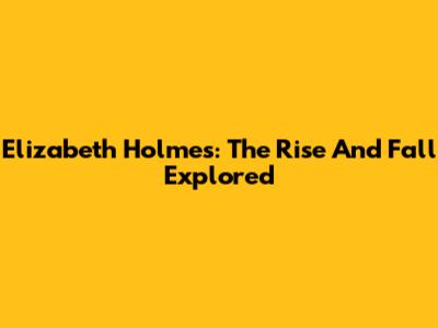 Elizabeth Holmes: The Rise And Fall Explored