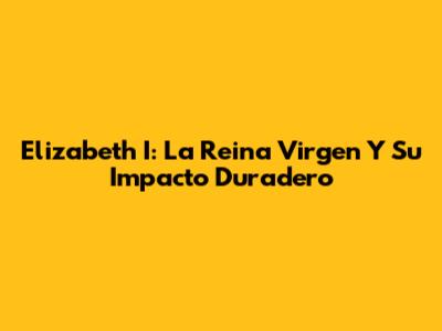 Elizabeth I: La Reina Virgen Y Su Impacto Duradero