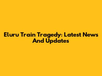 Eluru Train Tragedy: Latest News And Updates