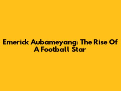 Emerick Aubameyang: The Rise Of A Football Star