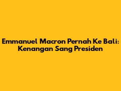Emmanuel Macron Pernah Ke Bali: Kenangan Sang Presiden