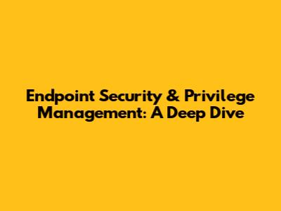 Endpoint Security & Privilege Management: A Deep Dive