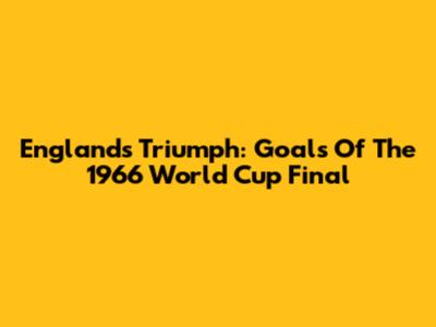 England's Triumph: Goals Of The 1966 World Cup Final