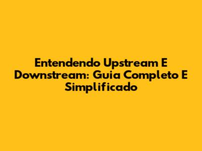 Entendendo Upstream E Downstream: Guia Completo E Simplificado