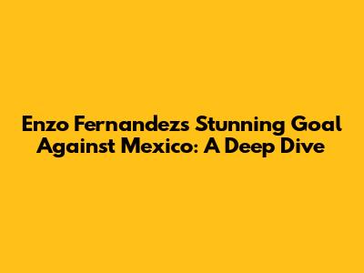 Enzo Fernandez's Stunning Goal Against Mexico: A Deep Dive