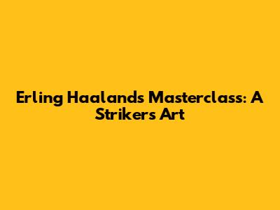 Erling Haaland's Masterclass: A Striker's Art