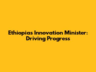 Ethiopia's Innovation Minister: Driving Progress