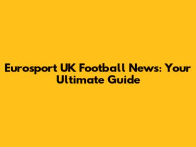Eurosport UK Football News: Your Ultimate Guide