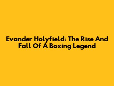 Evander Holyfield: The Rise And Fall Of A Boxing Legend