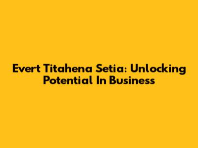 Evert Titahena Setia: Unlocking Potential In Business