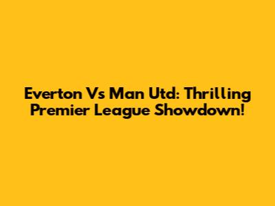 Everton Vs Man Utd: Thrilling Premier League Showdown!