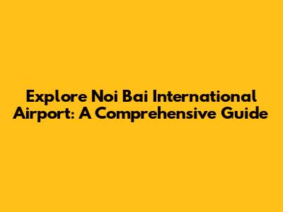 Explore Noi Bai International Airport: A Comprehensive Guide