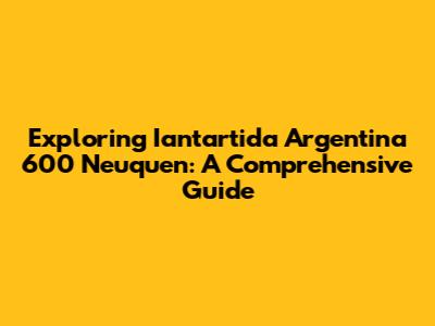 Exploring Iantartida Argentina 600 Neuquen: A Comprehensive Guide