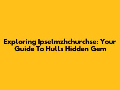 Exploring Ipselmzhchurchse: Your Guide To Hull's Hidden Gem
