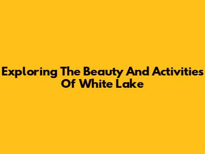Exploring The Beauty And Activities Of White Lake