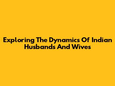 Exploring The Dynamics Of Indian Husbands And Wives