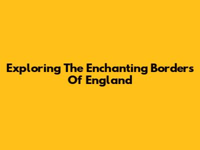 Exploring The Enchanting Borders Of England