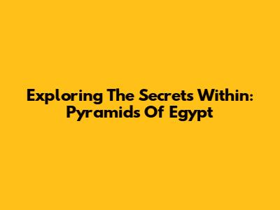 Exploring The Secrets Within: Pyramids Of Egypt