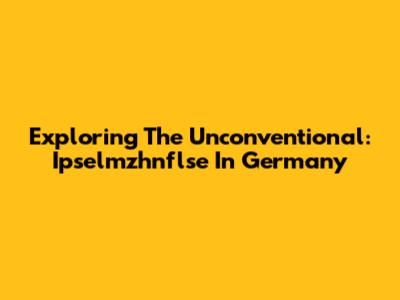 Exploring The Unconventional: Ipselmzhnflse In Germany