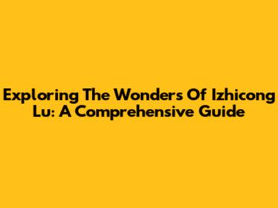 Exploring The Wonders Of Izhicong Lu: A Comprehensive Guide