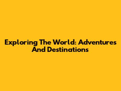 Exploring The World: Adventures And Destinations