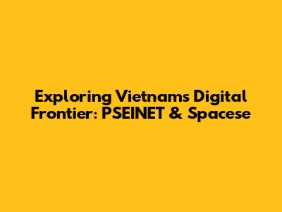 Exploring Vietnam's Digital Frontier: PSEINET & Spacese